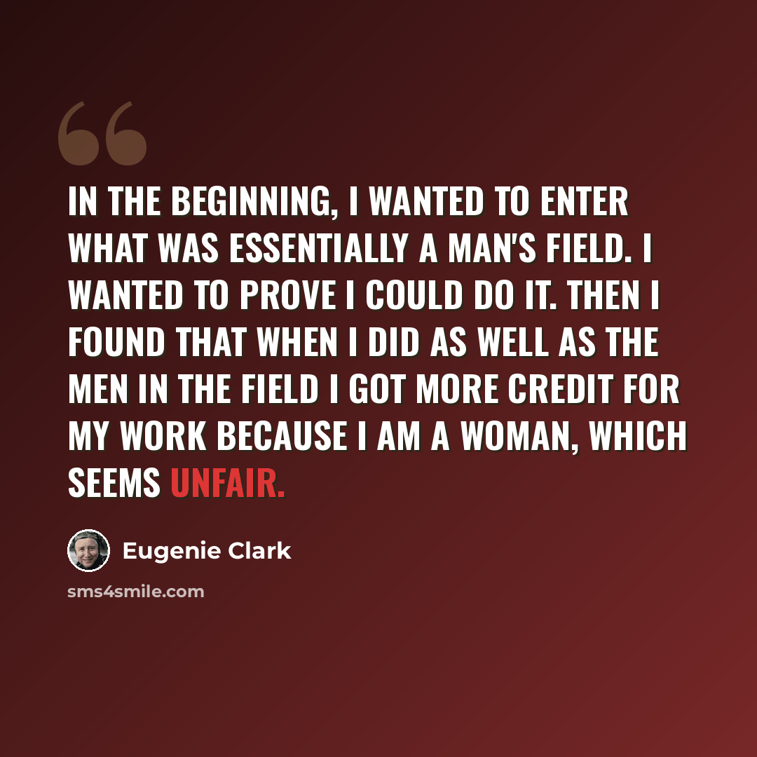 “In the beginning, I wanted to enter what was essentially a man's field. I wanted to prove I could do it. Then I found that when I did as well as the men in the field I got more credit for my work because I am a woman, which seems unfair.” quote by Eugenie Clark