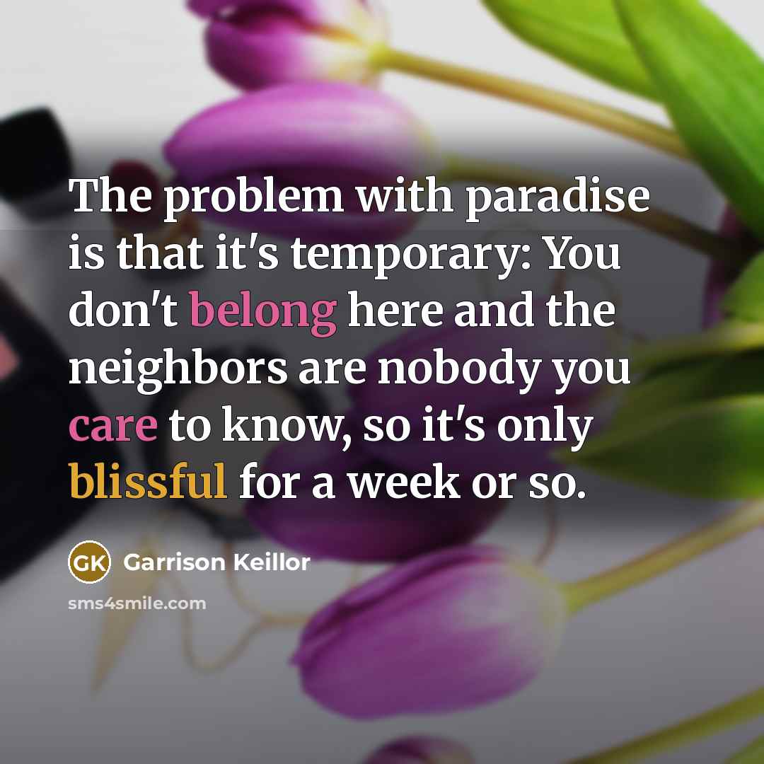 “The problem with paradise is that it's temporary: You don't belong here and the neighbors are nobody you care to know, so it's only blissful for a week or so.” quote by Garrison Keillor