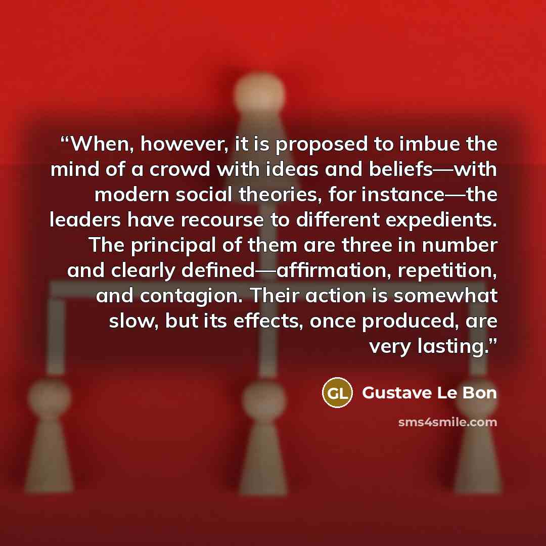 “When, however, it is proposed to imbue the mind of a crowd with ideas and beliefs—with modern social theories, for instance—the leaders have recourse to different expedients. The principal of them are three in number and clearly defined—affirmation, repetition, and contagion. Their action is…” quote by Gustave Le Bon