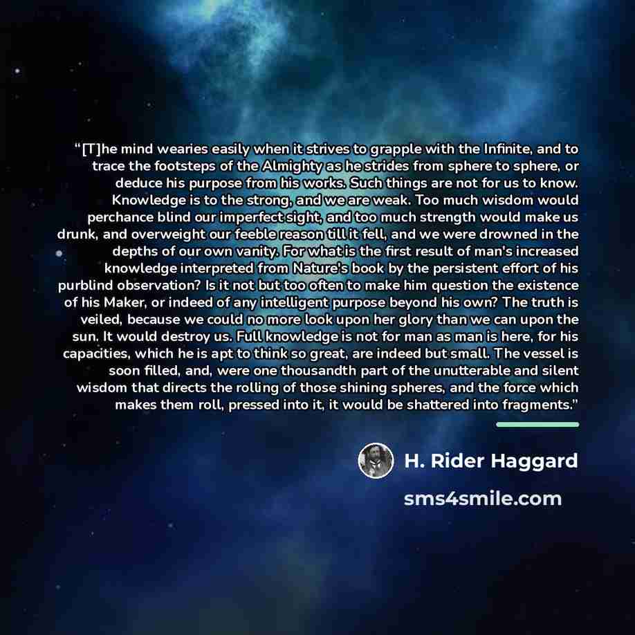 “[T]he mind wearies easily when it strives to grapple with the Infinite, and to trace the footsteps of the Almighty as he strides from sphere to sphere, or deduce his purpose from his works. Such things are not for us to know. Knowledge is to the strong, and we are weak. Too much wisdom would…” quote by H. Rider Haggard