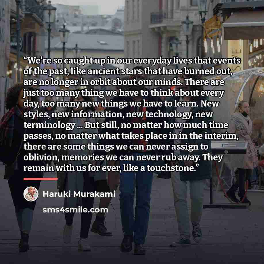 “We're so caught up in our everyday lives that events of the past, like ancient stars that have burned out, are no longer in orbit about our minds. There are just too many thing we have to think about every day, too many new things we have to learn. New styles, new information, new technology, new…” quote by Haruki Murakami