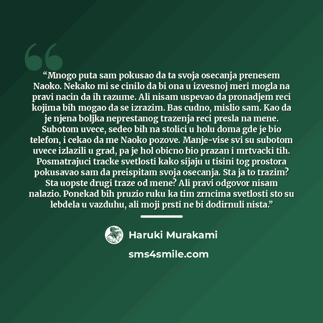 “Mnogo puta sam pokusao da ta svoja osecanja prenesem Naoko. Nekako mi se cinilo da bi ona u izvesnoj meri mogla na pravi nacin da ih razume. Ali nisam uspevao da pronadjem reci kojima bih mogao da se izrazim. Bas cudno, mislio sam. Kao da je njena boljka neprestanog trazenja reci presla na mene…” quote by Haruki Murakami