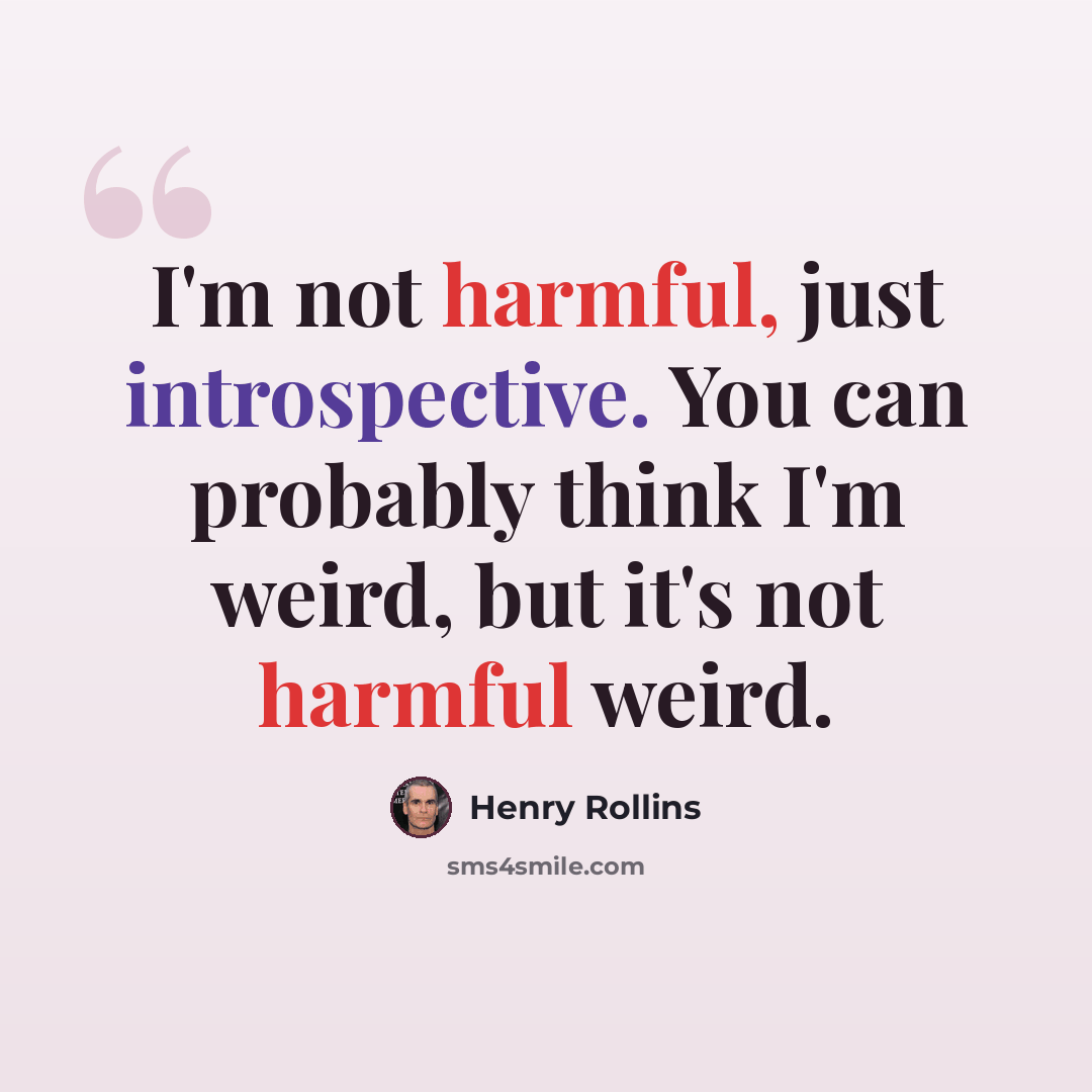 “I'm not harmful, just introspective. You can probably think I'm weird, but it's not harmful weird.” quote by Henry Rollins