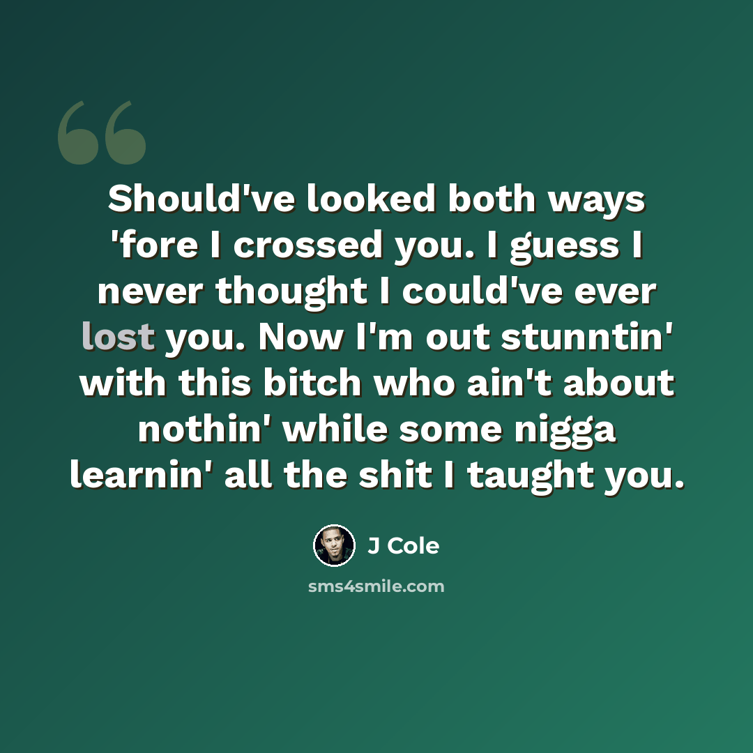 “Should've looked both ways 'fore I crossed you. I guess I never thought I could've ever lost you. Now I'm out stunntin' with this bitch who ain't about nothin' while some nigga learnin' all the shit I taught you.” quote by J Cole
