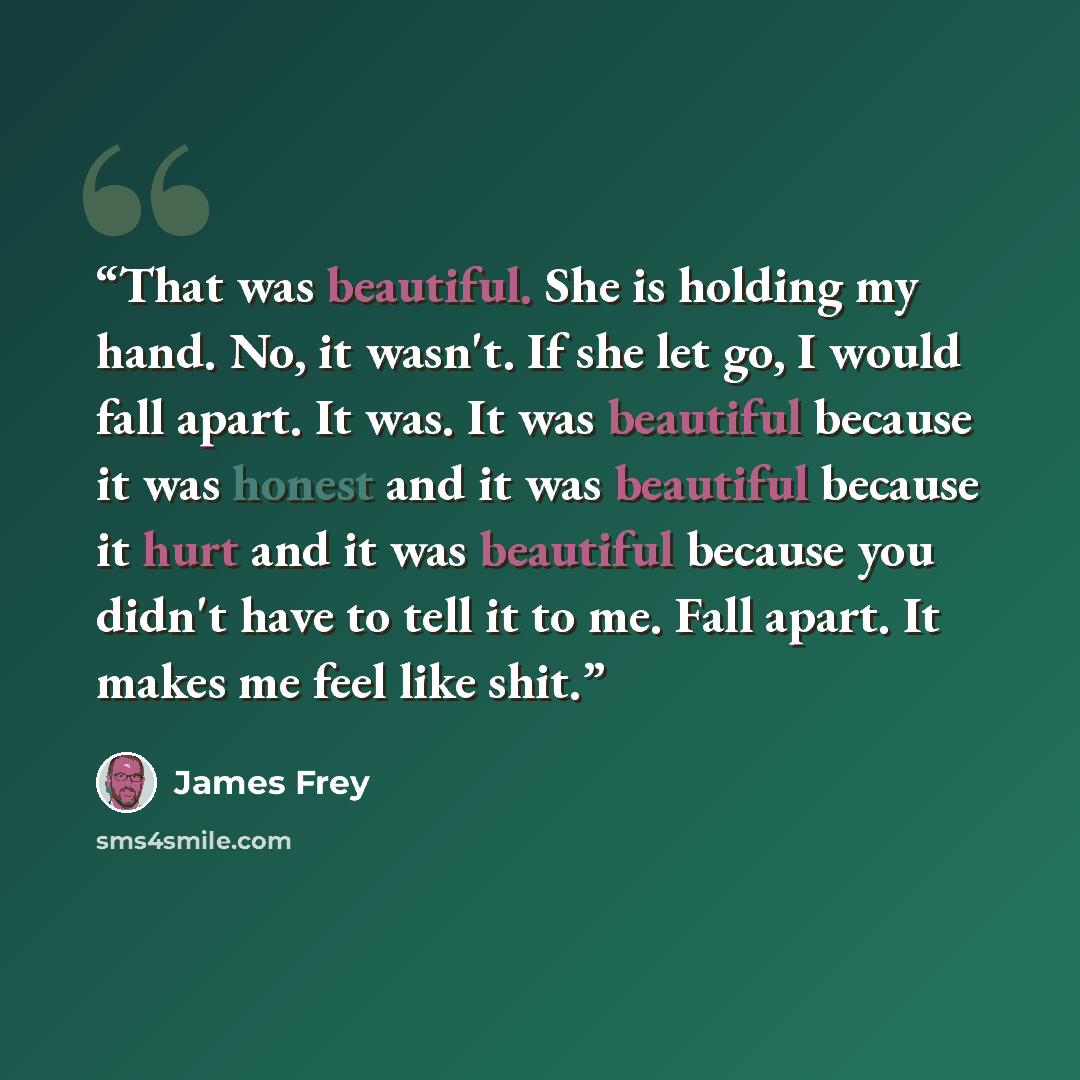“That was beautiful. She is holding my hand. No, it wasn't. If she let go, I would fall apart. It was. It was beautiful because it was honest and it was beautiful because it hurt and it was beautiful because you didn't have to tell it to me. Fall apart. It makes me feel like shit.” quote by James Frey
