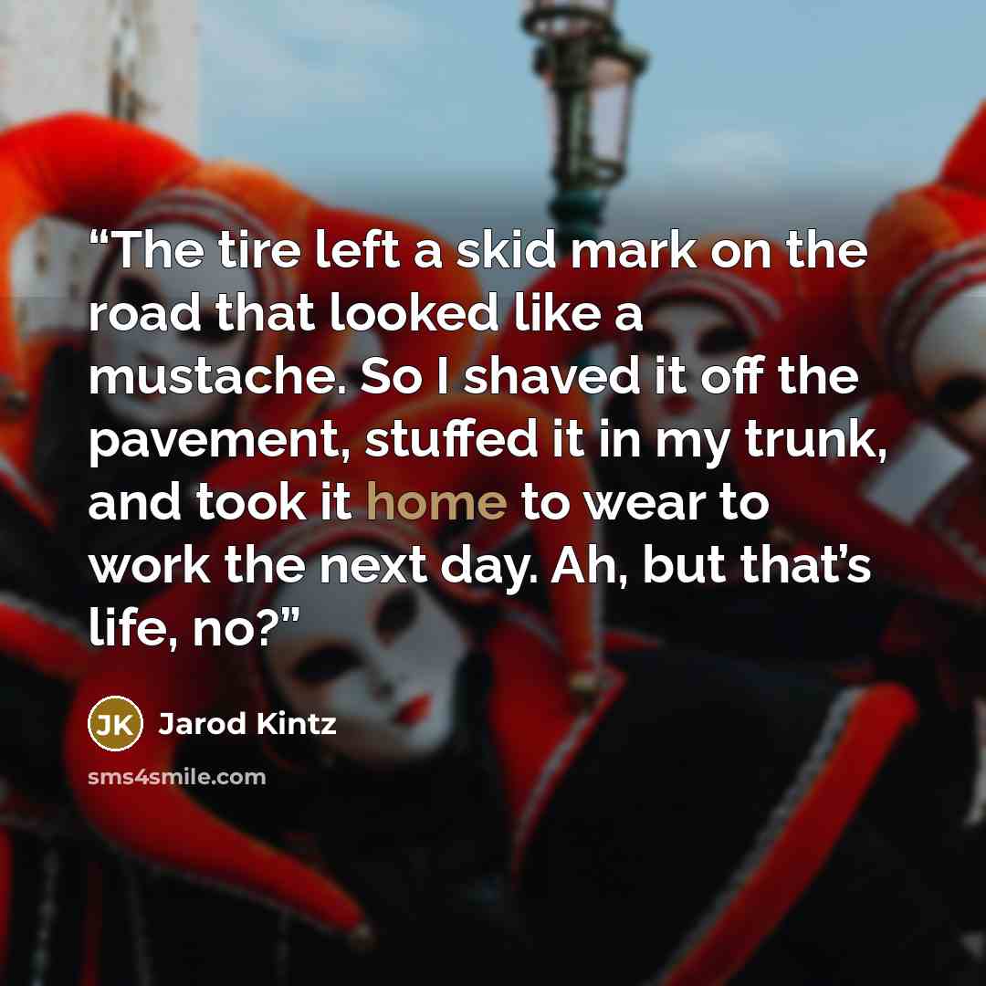“The tire left a skid mark on the road that looked like a mustache. So I shaved it off the pavement, stuffed it in my trunk, and took it home to wear to work the next day. Ah, but that’s life, no?” quote by Jarod Kintz