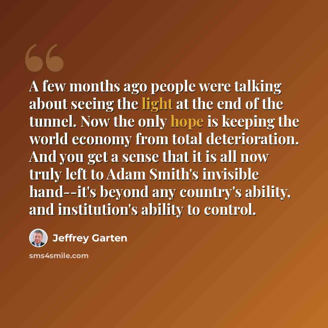 “A few months ago people were talking about seeing the light at the end of the tunnel. Now the only hope is keeping the world economy from total deterioration. And you get a sense that it is all now truly left to Adam Smith's invisible hand--it's beyond any country's ability, and institution's…” quote by Jeffrey Garten