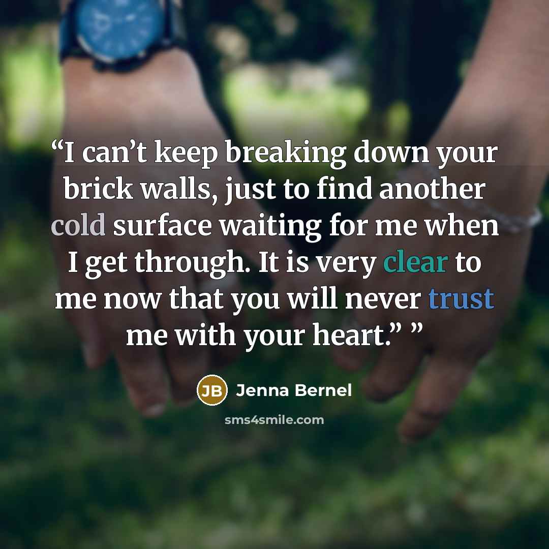 “I can’t keep breaking down your brick walls, just to find another cold surface waiting for me when I get through. It is very clear to me now that you will never trust me with your heart.”” quote by Jenna Bernel
