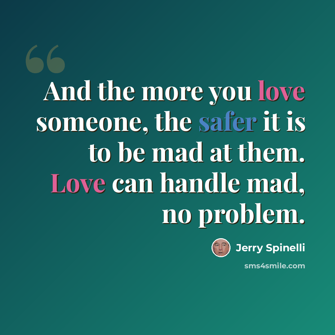 “And the more you love someone, the safer it is to be mad at them. Love can handle mad, no problem.” quote by Jerry Spinelli