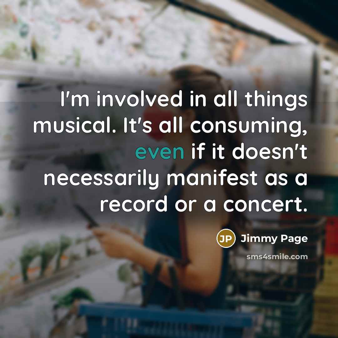 “I'm involved in all things musical. It's all consuming, even if it doesn't necessarily manifest as a record or a concert.” quote by Jimmy Page