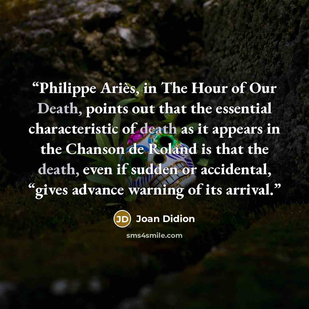 “Philippe Ariès, in The Hour of Our Death, points out that the essential characteristic of death as it appears in the Chanson de Roland is that the death, even if sudden or accidental, “gives advance warning of its arrival.” quote by Joan Didion
