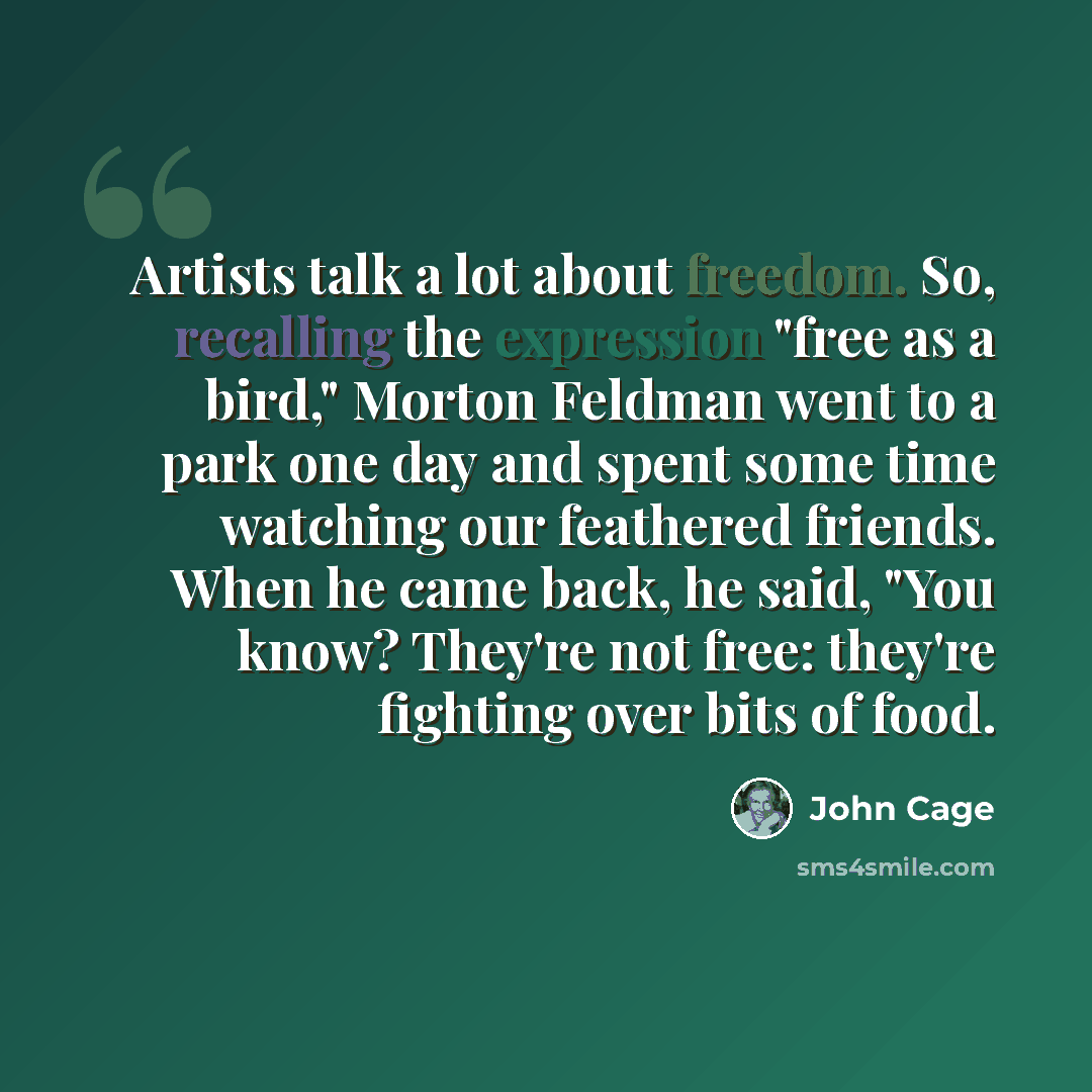 “Artists talk a lot about freedom. So, recalling the expression "free as a bird," Morton Feldman went to a park one day and spent some time watching our feathered friends. When he came back, he said, "You know? They're not free: they're fighting over bits of food.” quote by John Cage