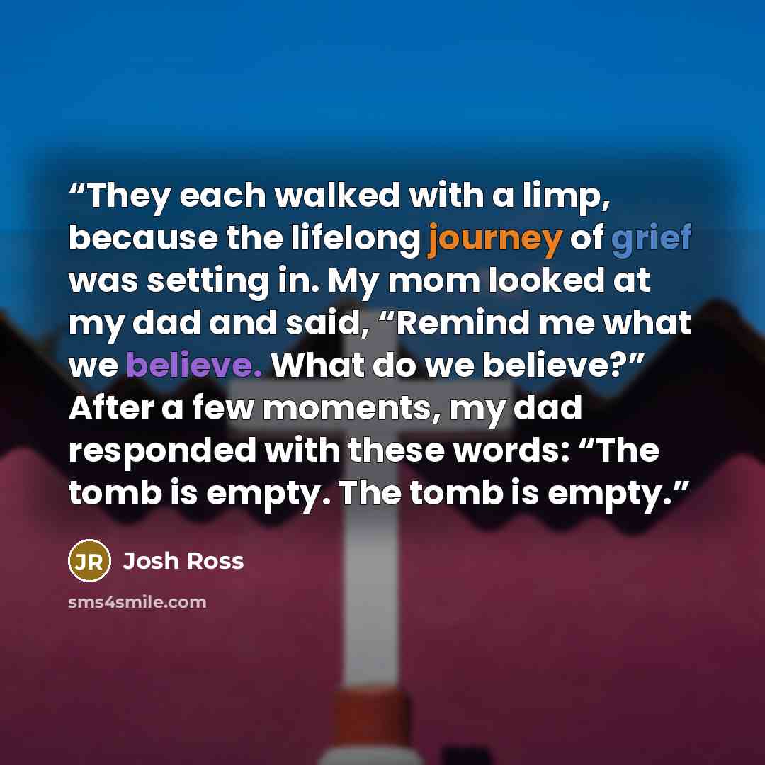 “They each walked with a limp, because the lifelong journey of grief was setting in. My mom looked at my dad and said, “Remind me what we believe. What do we believe?” After a few moments, my dad responded with these words: “The tomb is empty. The tomb is empty.” quote by Josh Ross