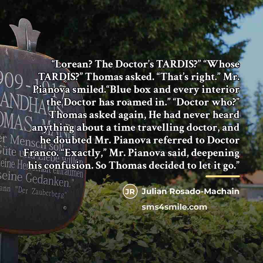 “Lorean? The Doctor’s TARDIS?” “Whose TARDIS?” Thomas asked. “That’s right.” Mr. Pianova smiled.“Blue box and every interior the Doctor has roamed in.” “Doctor who?” Thomas asked again, He had never heard anything about a time travelling doctor, and he doubted Mr. Pianova referred to Doctor Franco…” quote by Julian Rosado-Machain