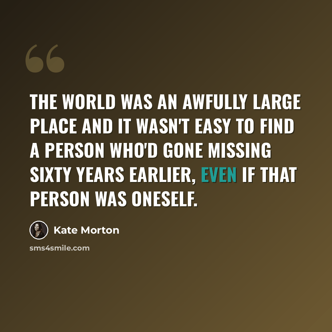 “The world was an awfully large place and it wasn't easy to find a person who'd gone missing sixty years earlier, even if that person was oneself.” quote by Kate Morton