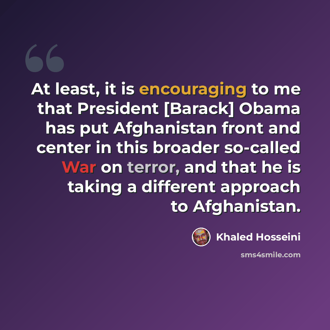 “At least, it is encouraging to me that President [Barack] Obama has put Afghanistan front and center in this broader so-called War on terror, and that he is taking a different approach to Afghanistan.” quote by Khaled Hosseini