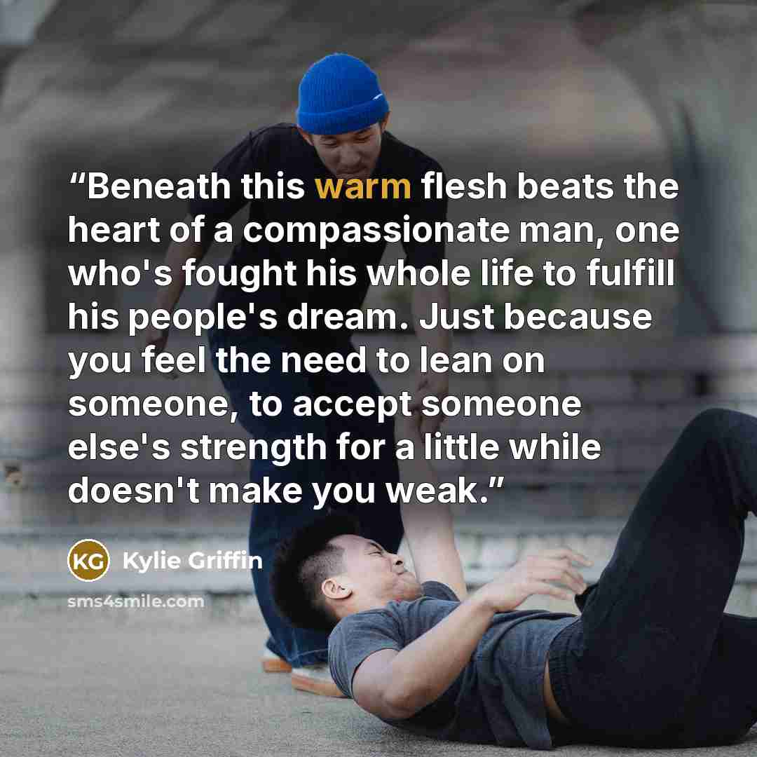 “Beneath this warm flesh beats the heart of a compassionate man, one who's fought his whole life to fulfill his people's dream. Just because you feel the need to lean on someone, to accept someone else's strength for a little while doesn't make you weak.” quote by Kylie Griffin