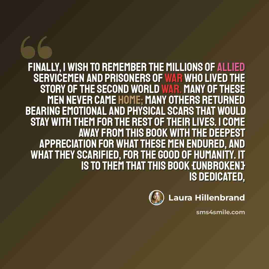 “Finally, I wish to remember the millions of Allied servicemen and prisoners of war who lived the story of the Second World War. Many of these men never came home; many others returned bearing emotional and physical scars that would stay with them for the rest of their lives. I come away from this…” quote by Laura Hillenbrand