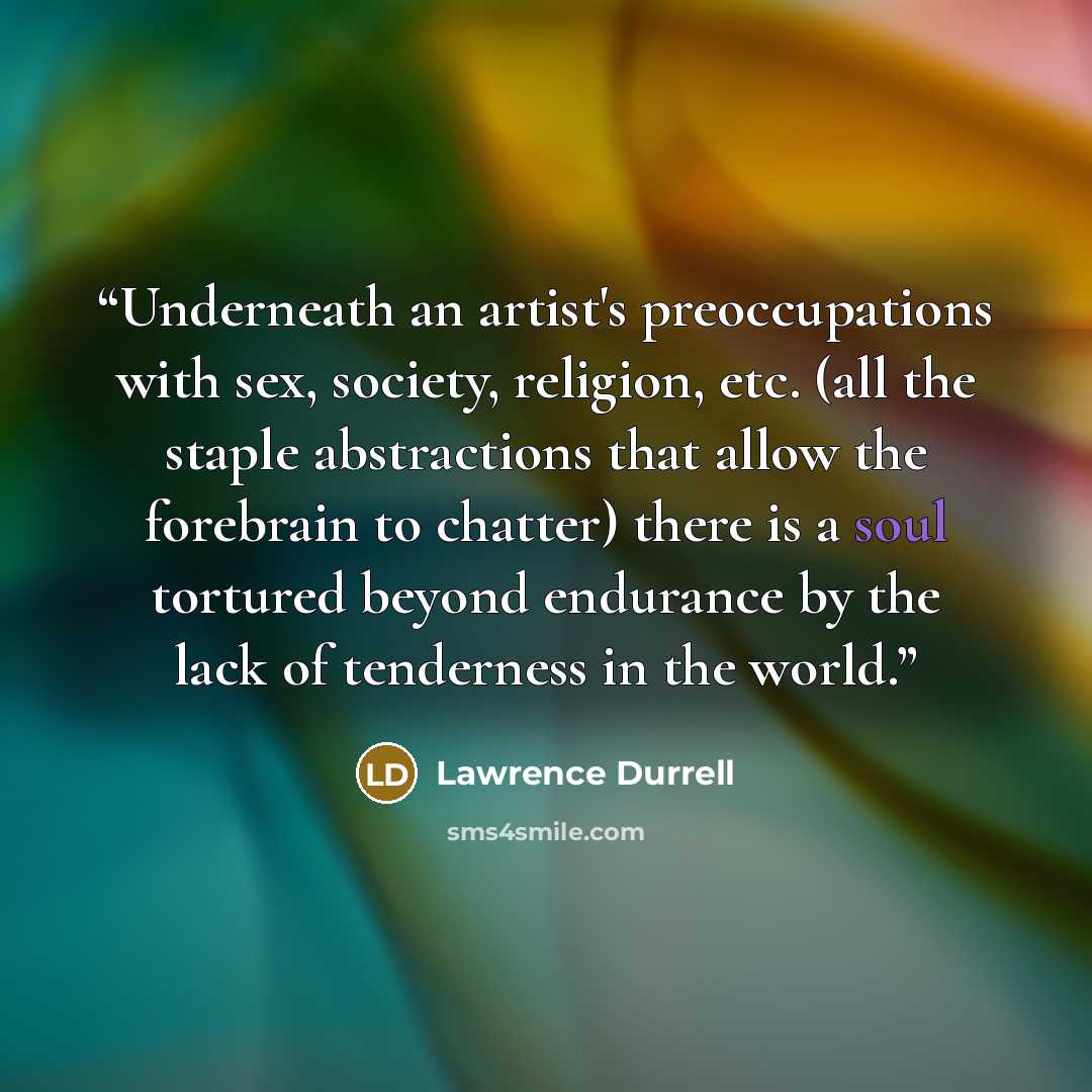 “Underneath an artist's preoccupations with sex, society, religion, etc. (all the staple abstractions that allow the forebrain to chatter) there is a soul tortured beyond endurance by the lack of tenderness in the world.” quote by Lawrence Durrell