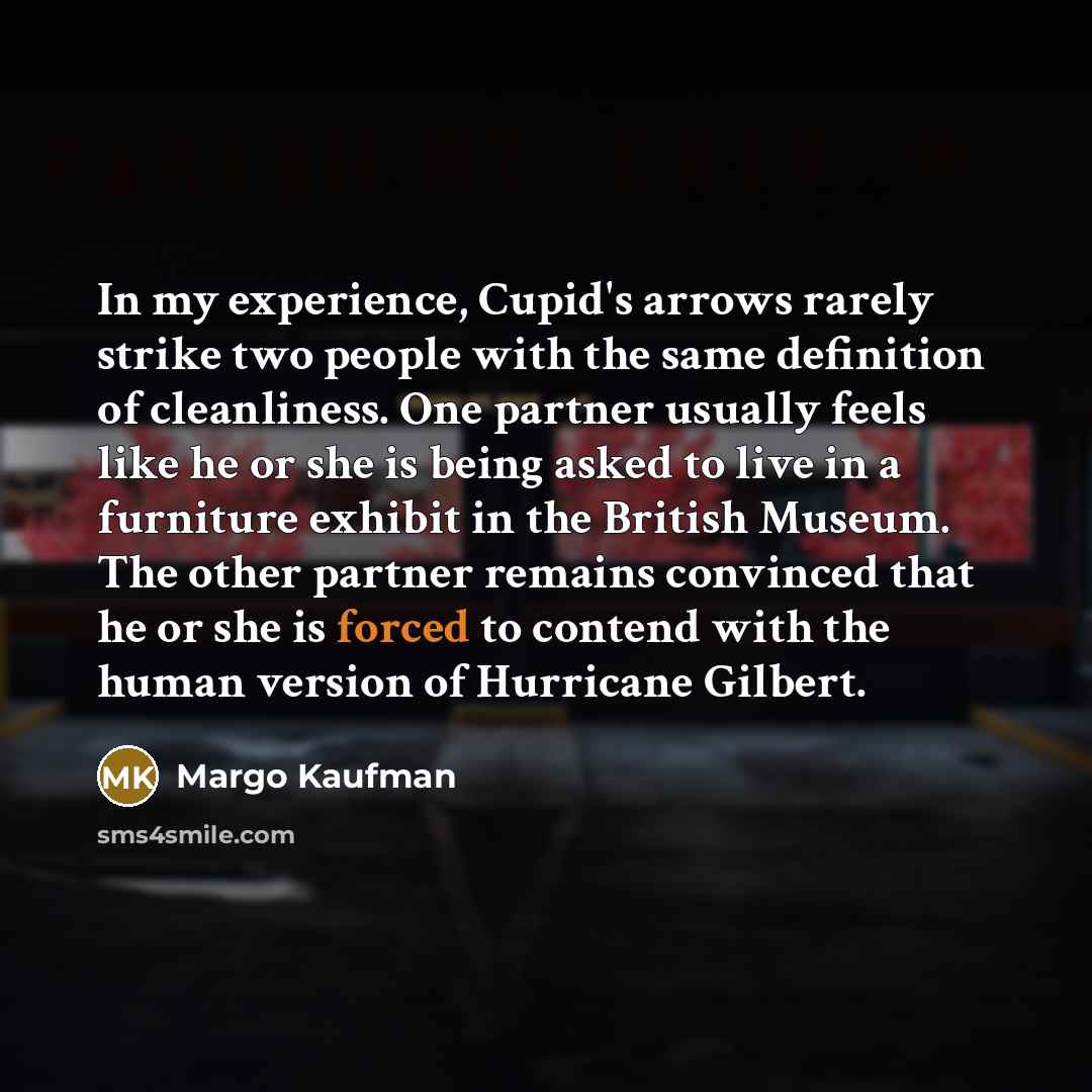 “In my experience, Cupid's arrows rarely strike two people with the same definition of cleanliness. One partner usually feels like he or she is being asked to live in a furniture exhibit in the British Museum. The other partner remains convinced that he or she is forced to contend with the human…” quote by Margo Kaufman