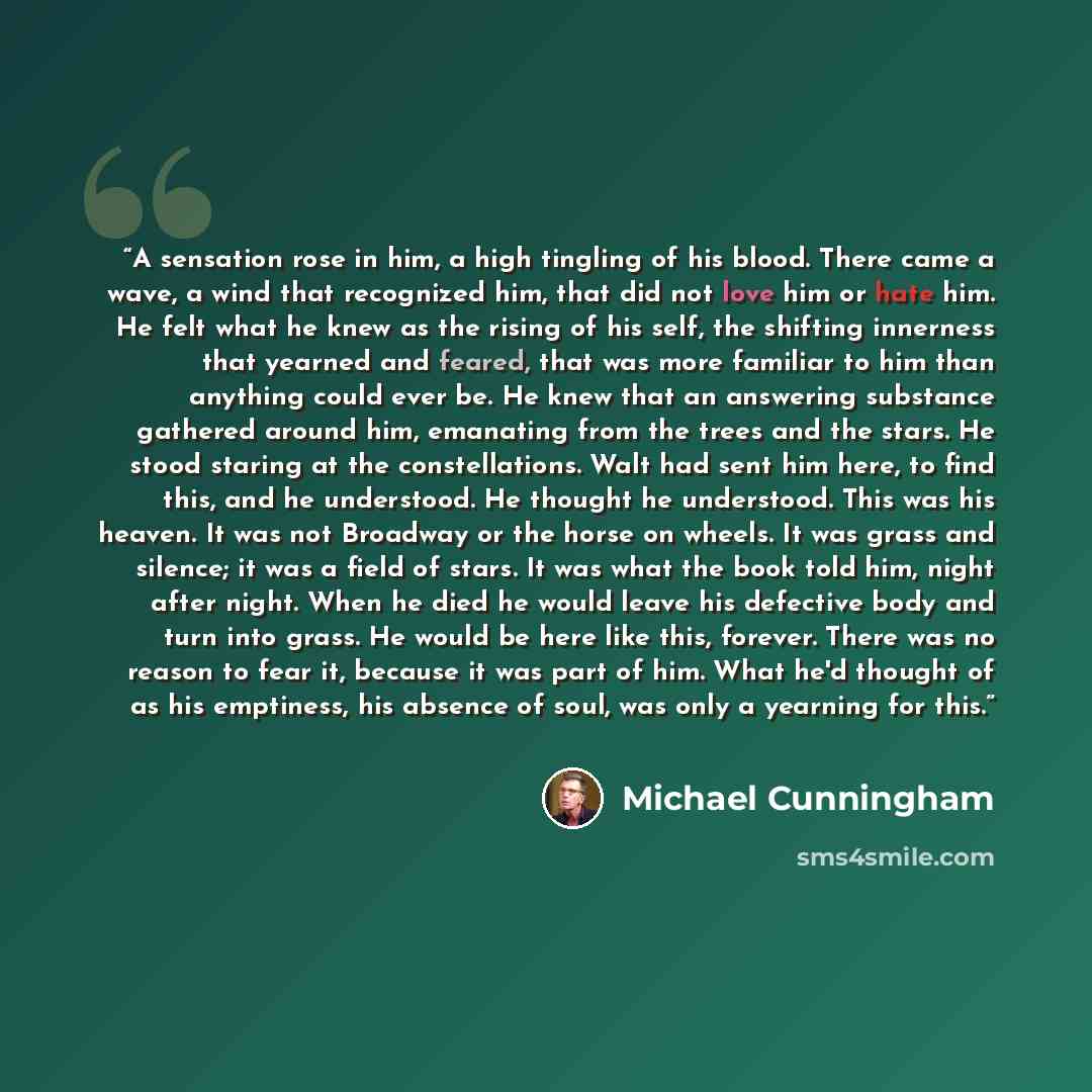 “A sensation rose in him, a high tingling of his blood. There came a wave, a wind that recognized him, that did not love him or hate him. He felt what he knew as the rising of his self, the shifting innerness that yearned and feared, that was more familiar to him than anything could ever be. He…” quote by Michael Cunningham