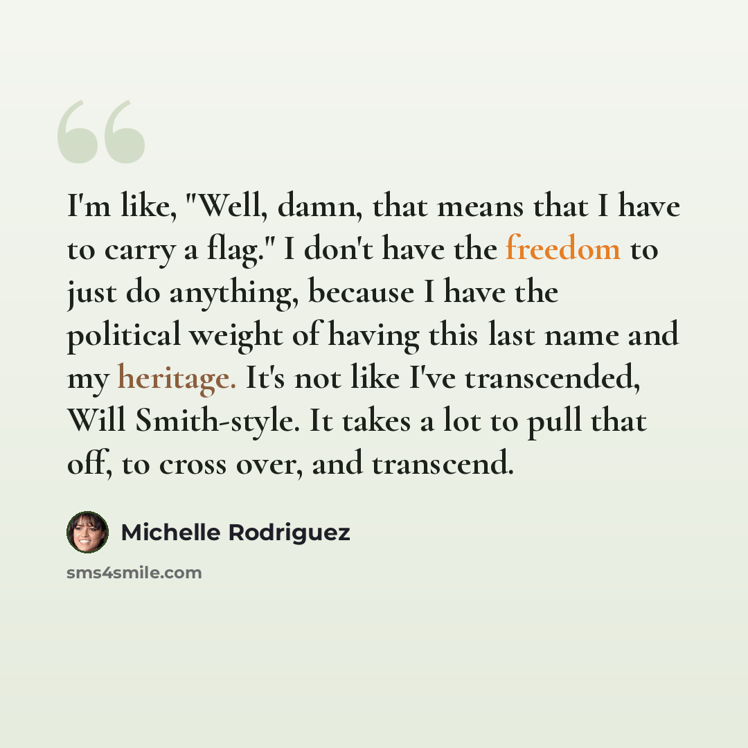 “I'm like, "Well, damn, that means that I have to carry a flag." I don't have the freedom to just do anything, because I have the political weight of having this last name and my heritage. It's not like I've transcended, Will Smith-style. It takes a lot to pull that off, to cross over, and transcend.” quote by Michelle Rodriguez