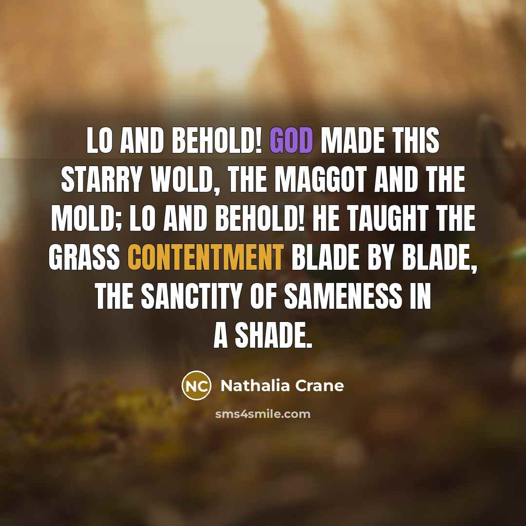 “Lo and behold! God made this starry wold, The maggot and the mold; lo and behold! He taught the grass contentment blade by blade, The sanctity of sameness in a shade.” quote by Nathalia Crane