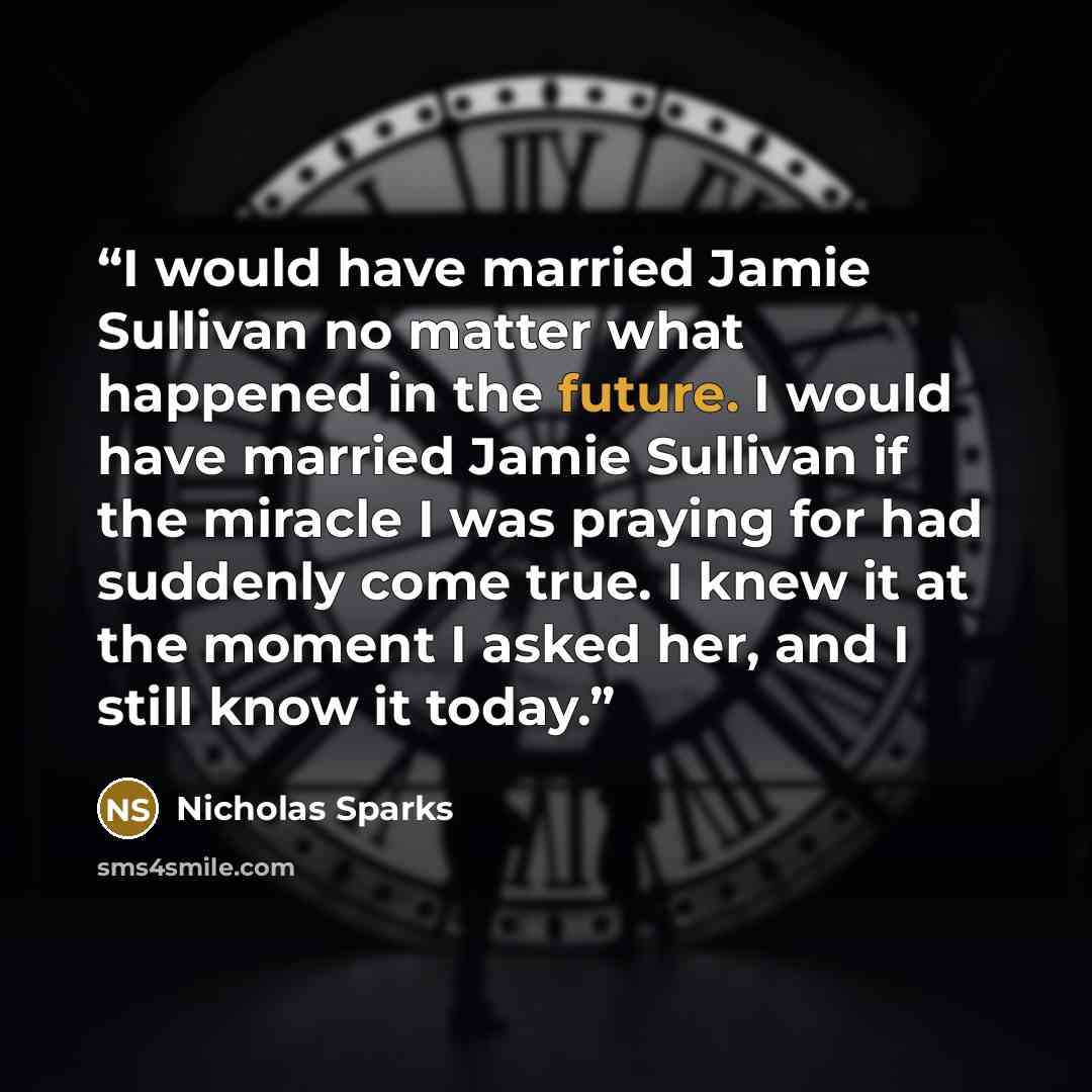 “I would have married Jamie Sullivan no matter what happened in the future. I would have married Jamie Sullivan if the miracle I was praying for had suddenly come true. I knew it at the moment I asked her, and I still know it today.” quote by Nicholas Sparks