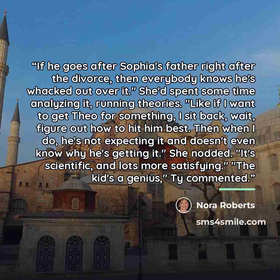 “If he goes after Sophia's father right after the divorce, then everybody knows he's whacked out over it." She'd spent some time analyzing it, running theories. "Like if I want to get Theo for something, I sit back, wait, figure out how to hit him best. Then when I do, he's not expecting it and…” quote by Nora Roberts