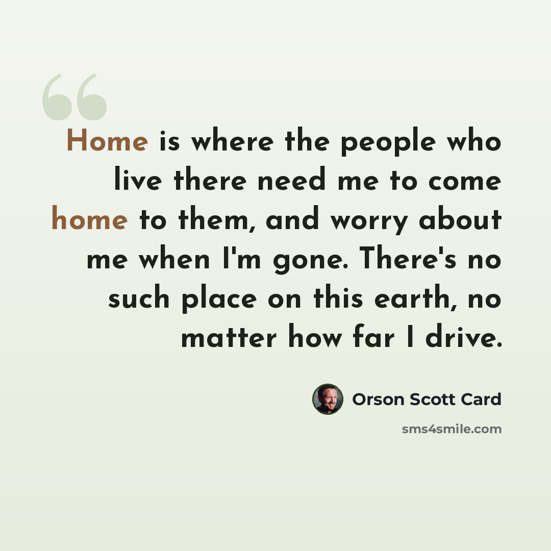 “Home is where the people who live there need me to come home to them, and worry about me when I'm gone. There's no such place on this earth, no matter how far I drive.” quote by Orson Scott Card