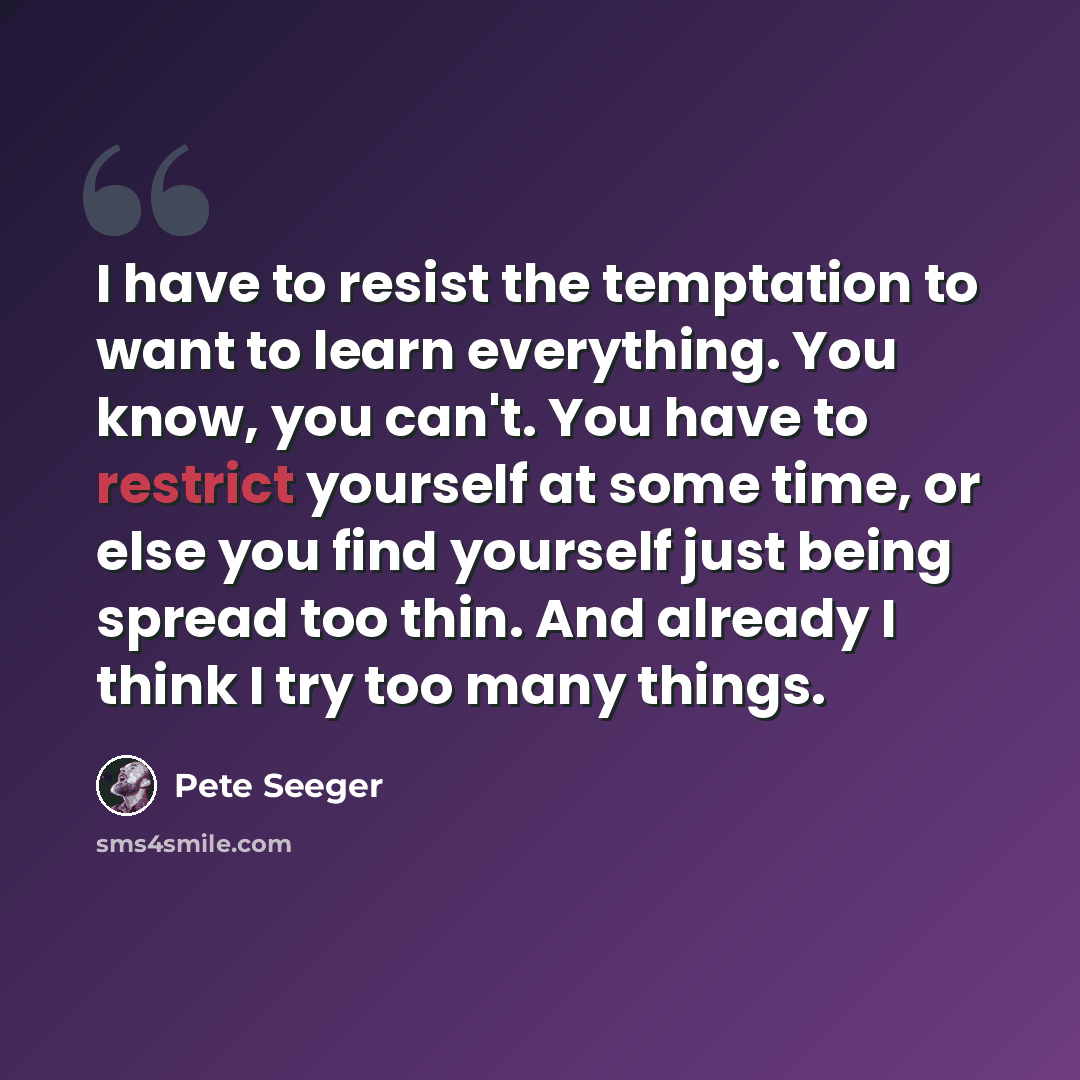 “I have to resist the temptation to want to learn everything. You know, you can't. You have to restrict yourself at some time, or else you find yourself just being spread too thin. And already I think I try too many things.” quote by Pete Seeger