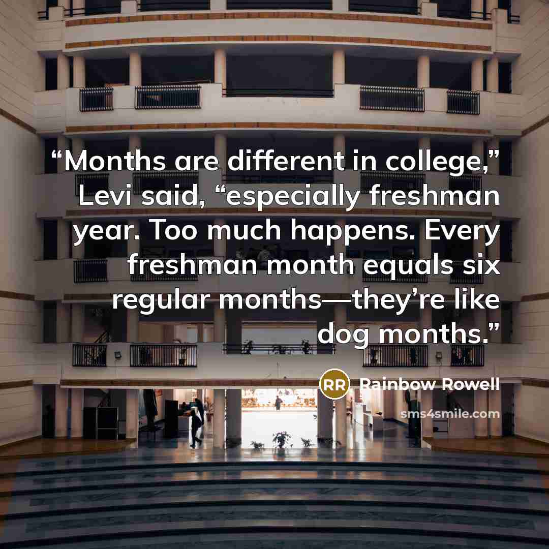 “Months are different in college,” Levi said, “especially freshman year. Too much happens. Every freshman month equals six regular months—they’re like dog months.” quote by Rainbow Rowell