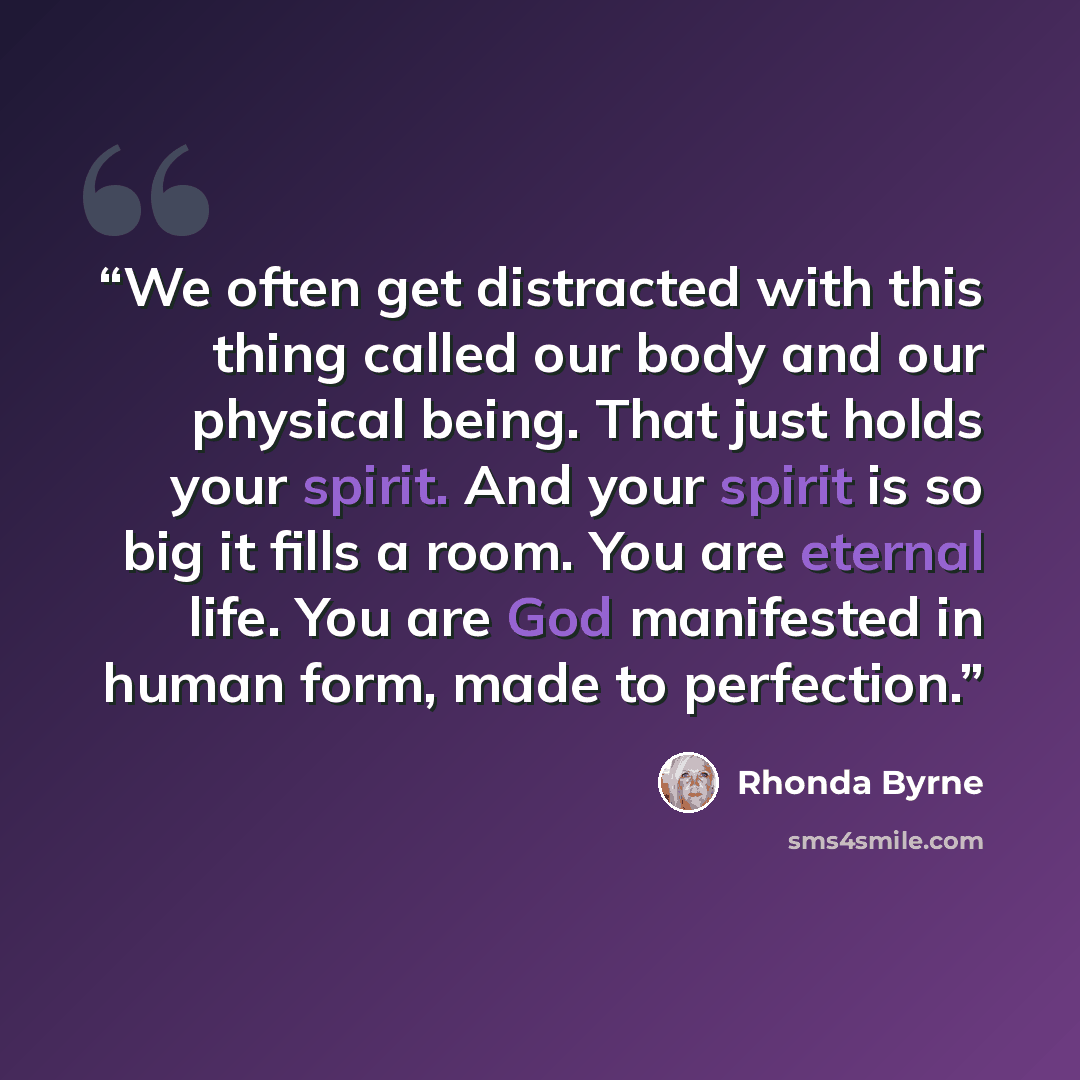 “We often get distracted with this thing called our body and our physical being. That just holds your spirit. And your spirit is so big it fills a room. You are eternal life. You are God manifested in human form, made to perfection.” quote by Rhonda Byrne