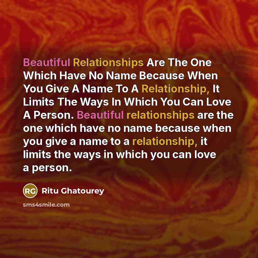 “Beautiful Relationships Are The One Which Have No Name Because When You Give A Name To A Relationship, It Limits The Ways In Which You Can Love A Person. Beautiful relationships are the one which have no name because when you give a name to a relationship, it limits the ways in which you can love…” quote by Ritu Ghatourey