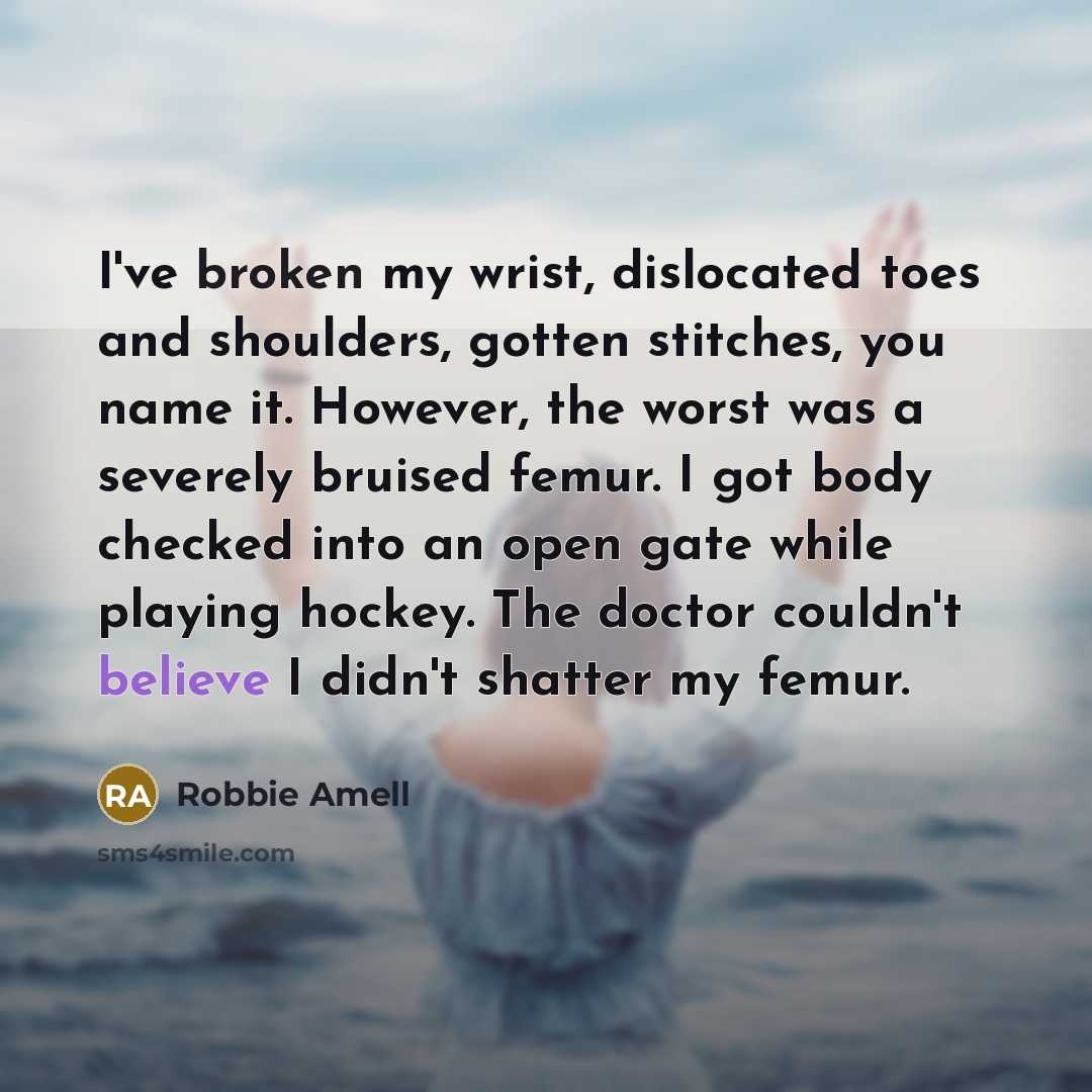 “I've broken my wrist, dislocated toes and shoulders, gotten stitches, you name it. However, the worst was a severely bruised femur. I got body checked into an open gate while playing hockey. The doctor couldn't believe I didn't shatter my femur.” quote by Robbie Amell