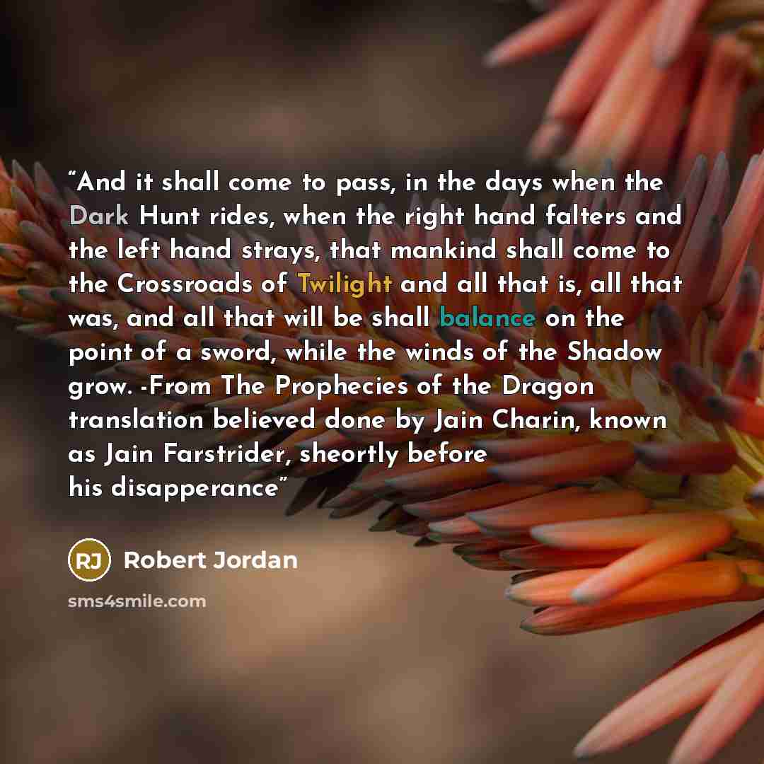 “And it shall come to pass, in the days when the Dark Hunt rides, when the right hand falters and the left hand strays, that mankind shall come to the Crossroads of Twilight and all that is, all that was, and all that will be shall balance on the point of a sword, while the winds of the Shadow…” quote by Robert Jordan