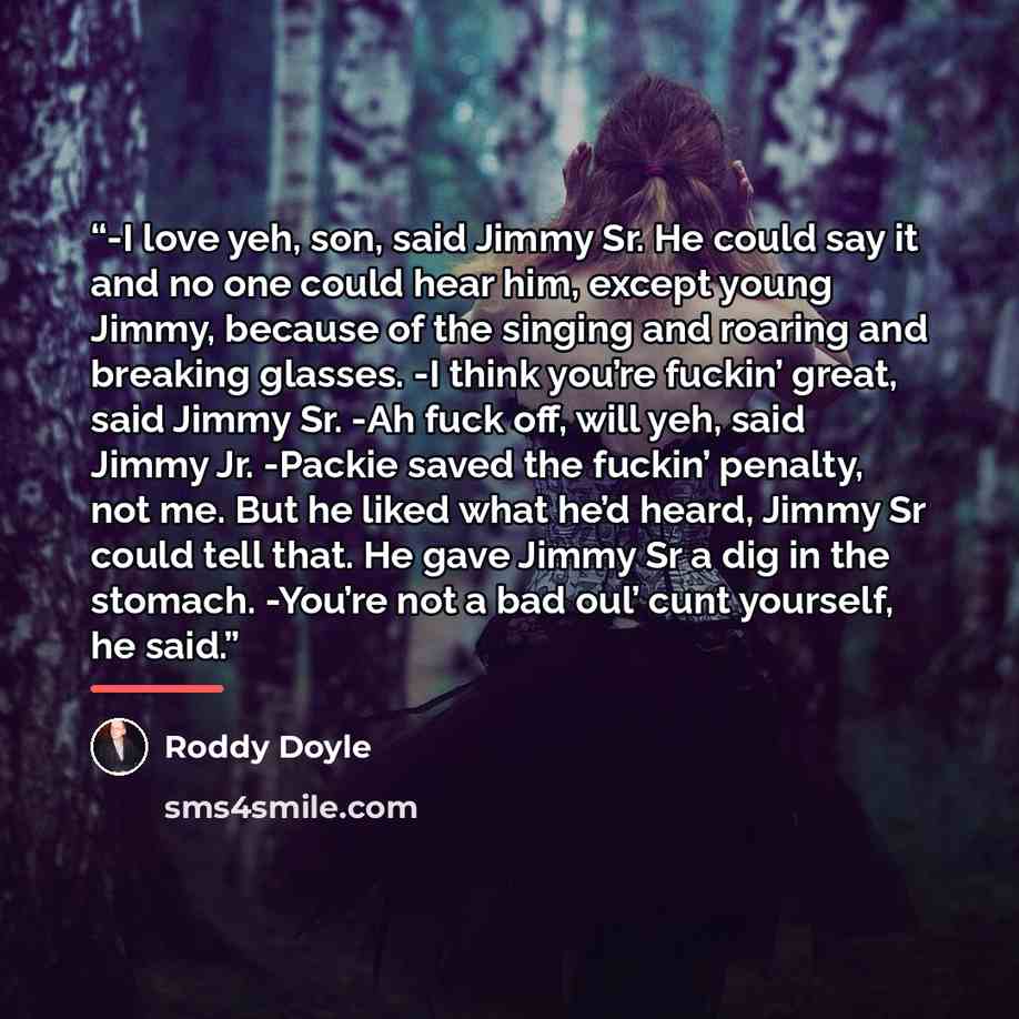 “-I love yeh, son, said Jimmy Sr. He could say it and no one could hear him, except young Jimmy, because of the singing and roaring and breaking glasses. -I think you’re fuckin’ great, said Jimmy Sr. -Ah fuck off, will yeh, said Jimmy Jr. -Packie saved the fuckin’ penalty, not me. But he liked what…” quote by Roddy Doyle