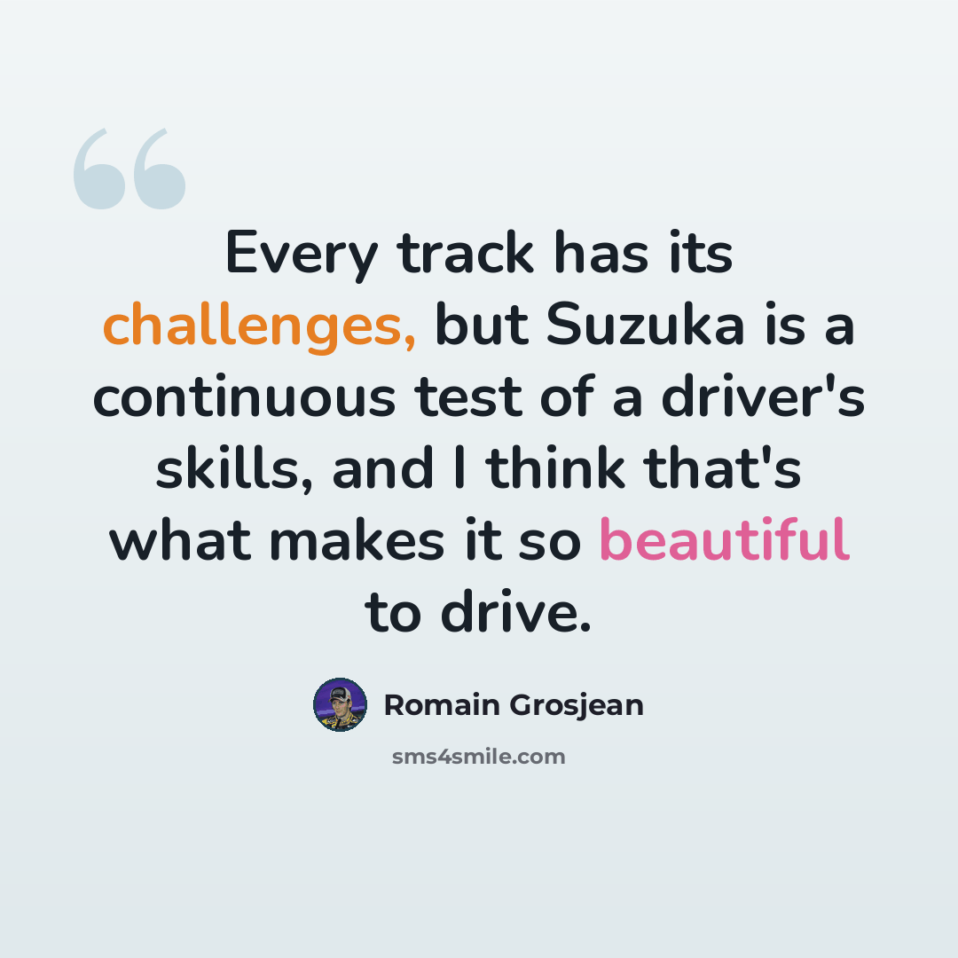 “Every track has its challenges, but Suzuka is a continuous test of a driver's skills, and I think that's what makes it so beautiful to drive.” quote by Romain Grosjean