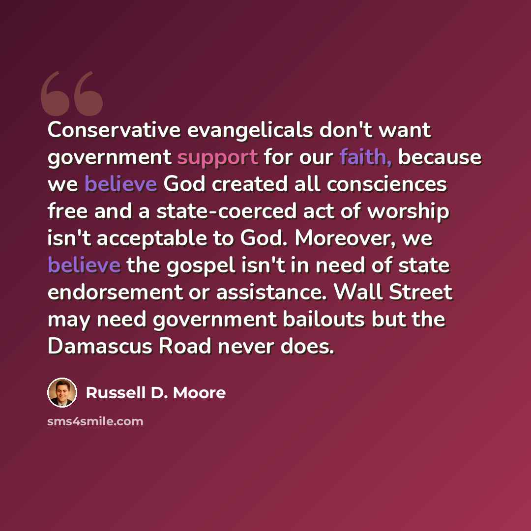“Conservative evangelicals don't want government support for our faith, because we believe God created all consciences free and a state-coerced act of worship isn't acceptable to God. Moreover, we believe the gospel isn't in need of state endorsement or assistance. Wall Street may need government…” quote by Russell D. Moore
