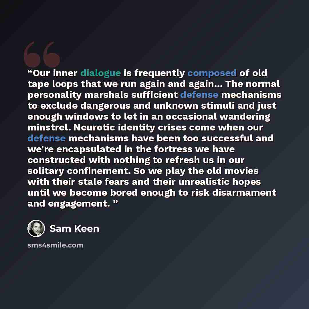 “Our inner dialogue is frequently composed of old tape loops that we run again and again... The normal personality marshals sufficient defense mechanisms to exclude dangerous and unknown stimuli and just enough windows to let in an occasional wandering minstrel. Neurotic identity crises come when…” quote by Sam Keen