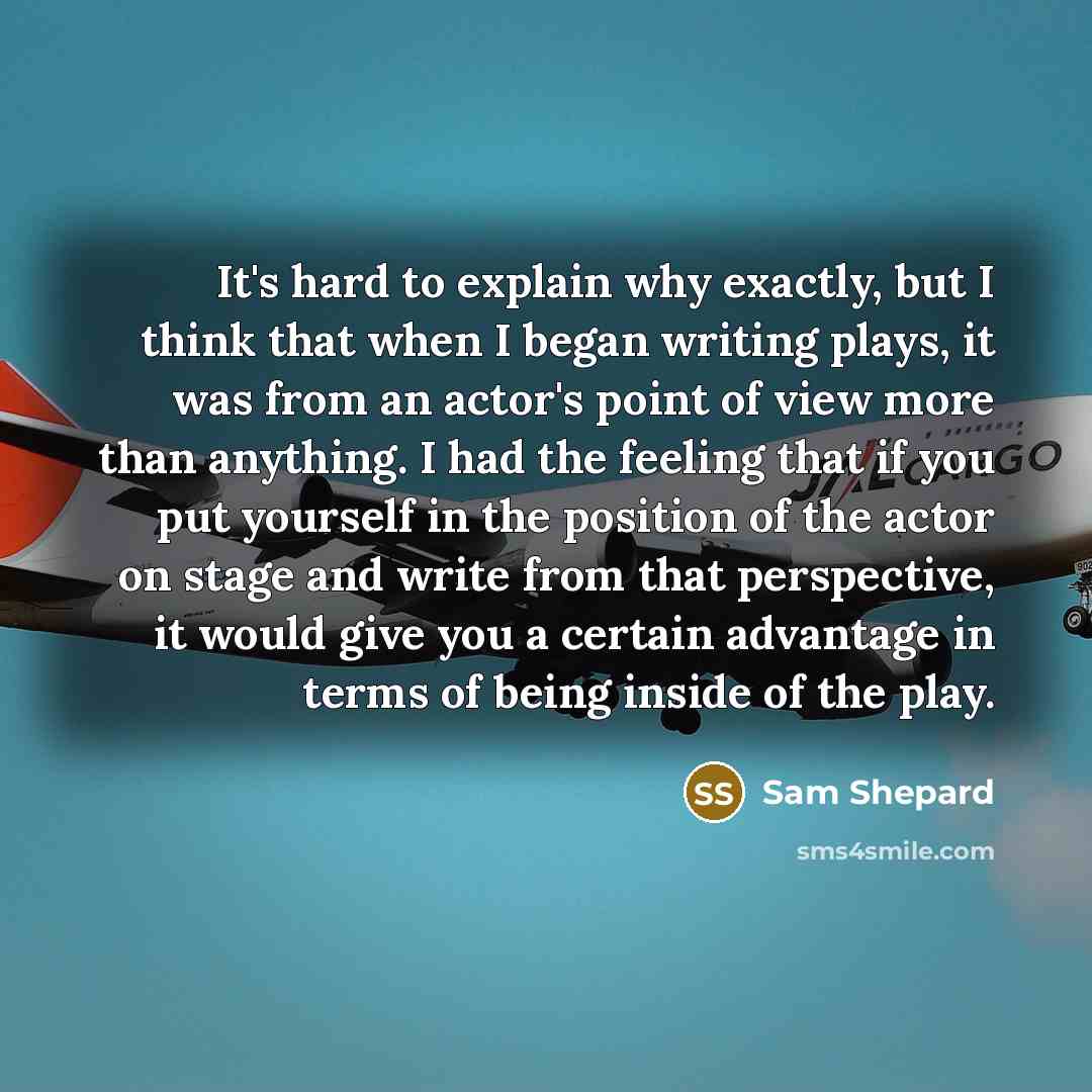 “It's hard to explain why exactly, but I think that when I began writing plays, it was from an actor's point of view more than anything. I had the feeling that if you put yourself in the position of the actor on stage and write from that perspective, it would give you a certain advantage in terms…” quote by Sam Shepard