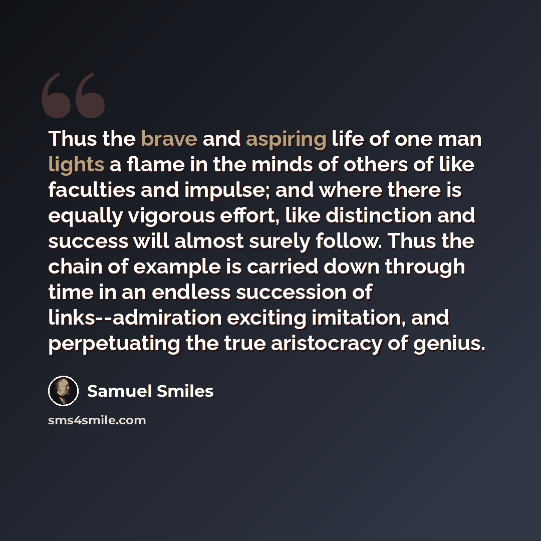 “Thus the brave and aspiring life of one man lights a flame in the minds of others of like faculties and impulse; and where there is equally vigorous effort, like distinction and success will almost surely follow. Thus the chain of example is carried down through time in an endless succession of…” quote by Samuel Smiles