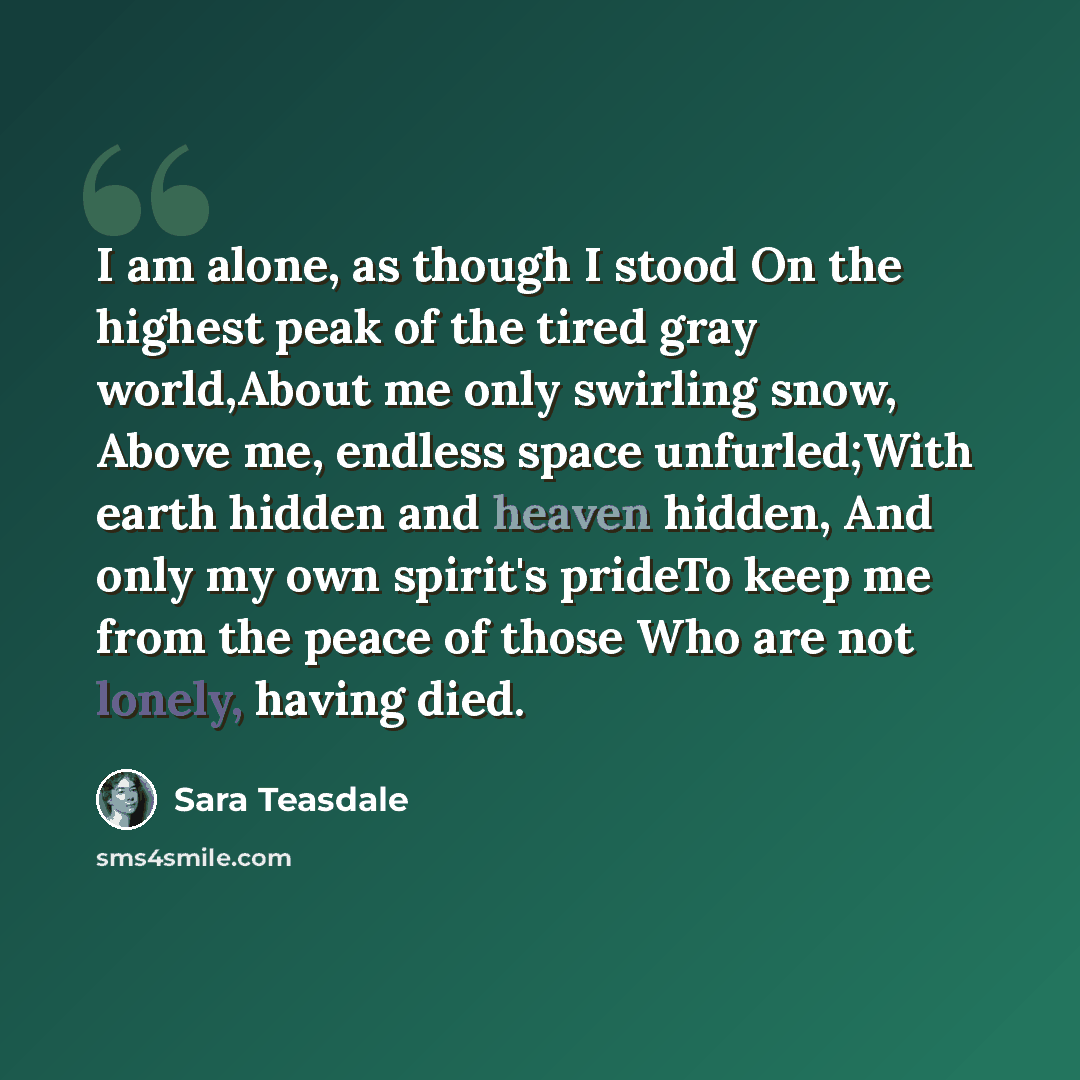 “I am alone, as though I stood On the highest peak of the tired gray world,About me only swirling snow, Above me, endless space unfurled;With earth hidden and heaven hidden, And only my own spirit's prideTo keep me from the peace of those Who are not lonely, having died.” quote by Sara Teasdale