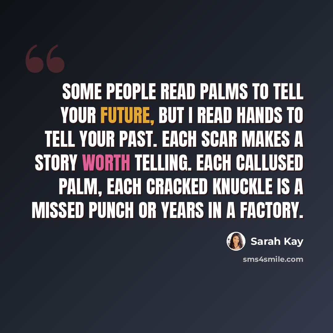 “Some people read palms to tell your future, but I read hands to tell your past. Each scar makes a story worth telling. Each callused palm, each cracked knuckle is a missed punch or years in a factory.” quote by Sarah Kay