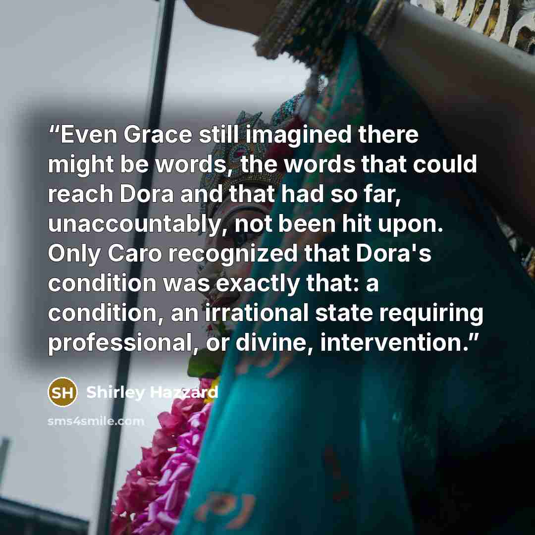 “Even Grace still imagined there might be words, the words that could reach Dora and that had so far, unaccountably, not been hit upon. Only Caro recognized that Dora's condition was exactly that: a condition, an irrational state requiring professional, or divine, intervention.” quote by Shirley Hazzard