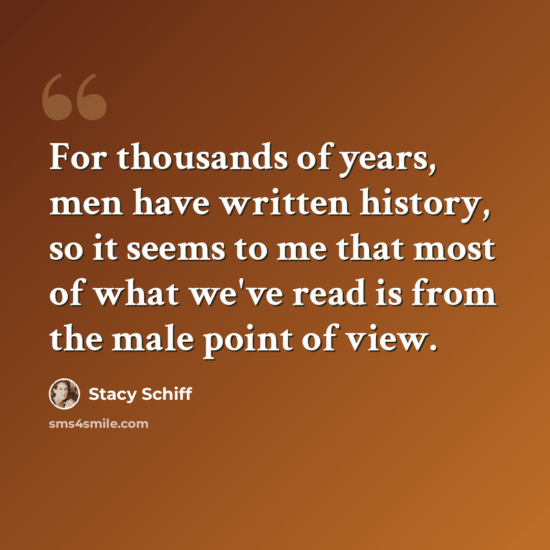 “For thousands of years, men have written history, so it seems to me that most of what we've read is from the male point of view.” quote by Stacy Schiff