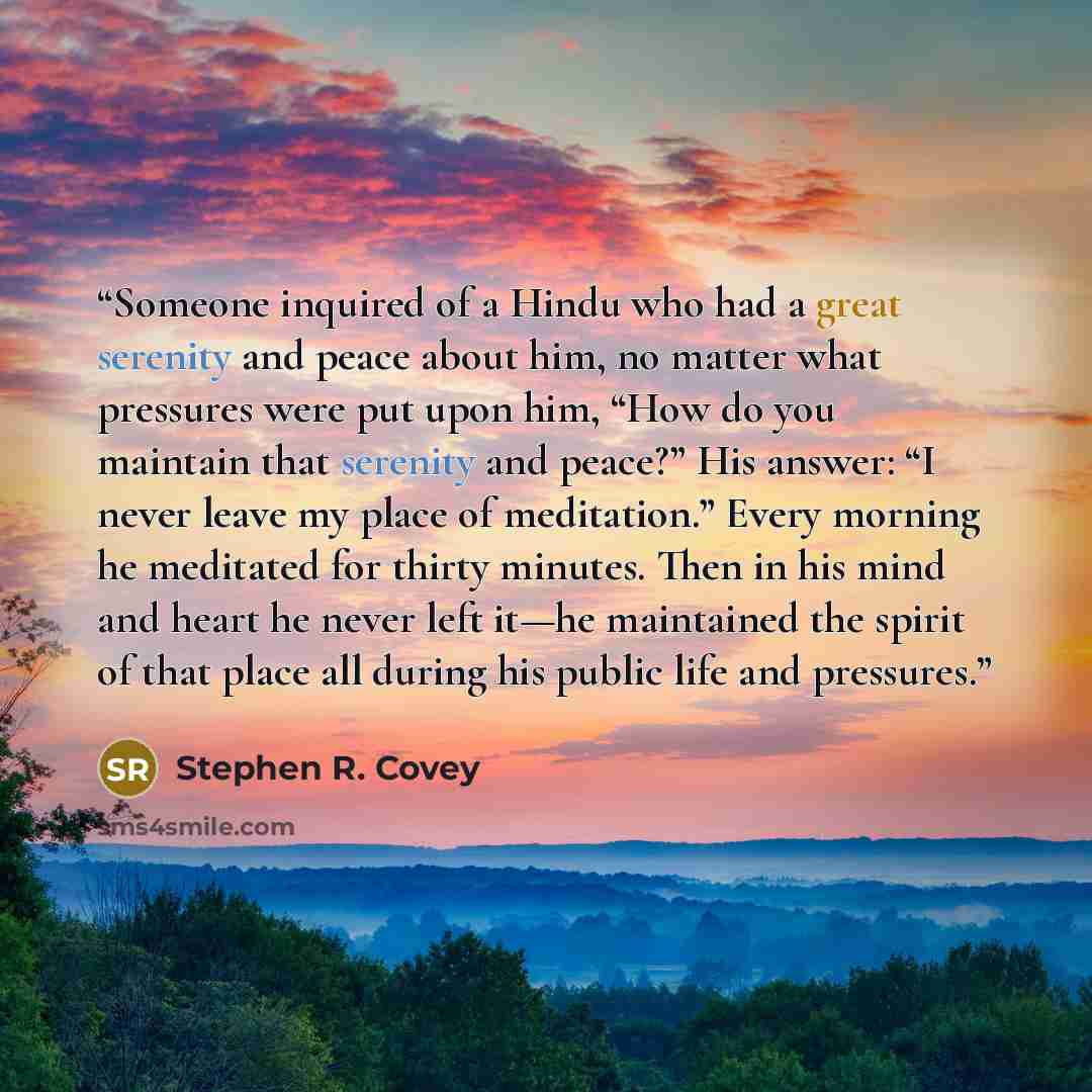 “Someone inquired of a Hindu who had a great serenity and peace about him, no matter what pressures were put upon him, “How do you maintain that serenity and peace?” His answer: “I never leave my place of meditation.” Every morning he meditated for thirty minutes. Then in his mind and heart he…” quote by Stephen R. Covey
