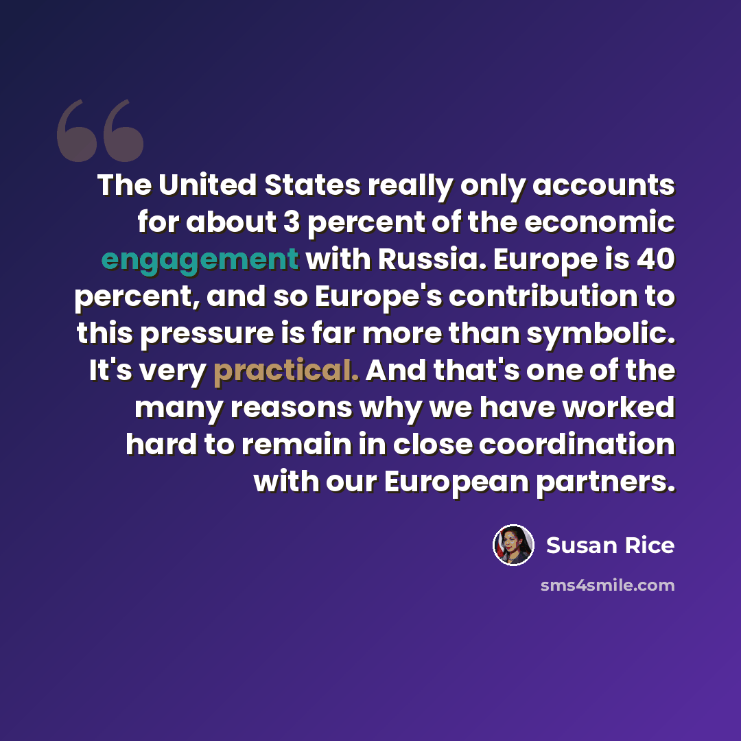 “The United States really only accounts for about 3 percent of the economic engagement with Russia. Europe is 40 percent, and so Europe's contribution to this pressure is far more than symbolic. It's very practical. And that's one of the many reasons why we have worked hard to remain in close…” quote by Susan Rice