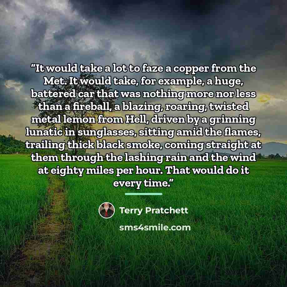 “It would take a lot to faze a copper from the Met. It would take, for example, a huge, battered car that was nothing more nor less than a fireball, a blazing, roaring, twisted metal lemon from Hell, driven by a grinning lunatic in sunglasses, sitting amid the flames, trailing thick black smoke…” quote by Terry Pratchett