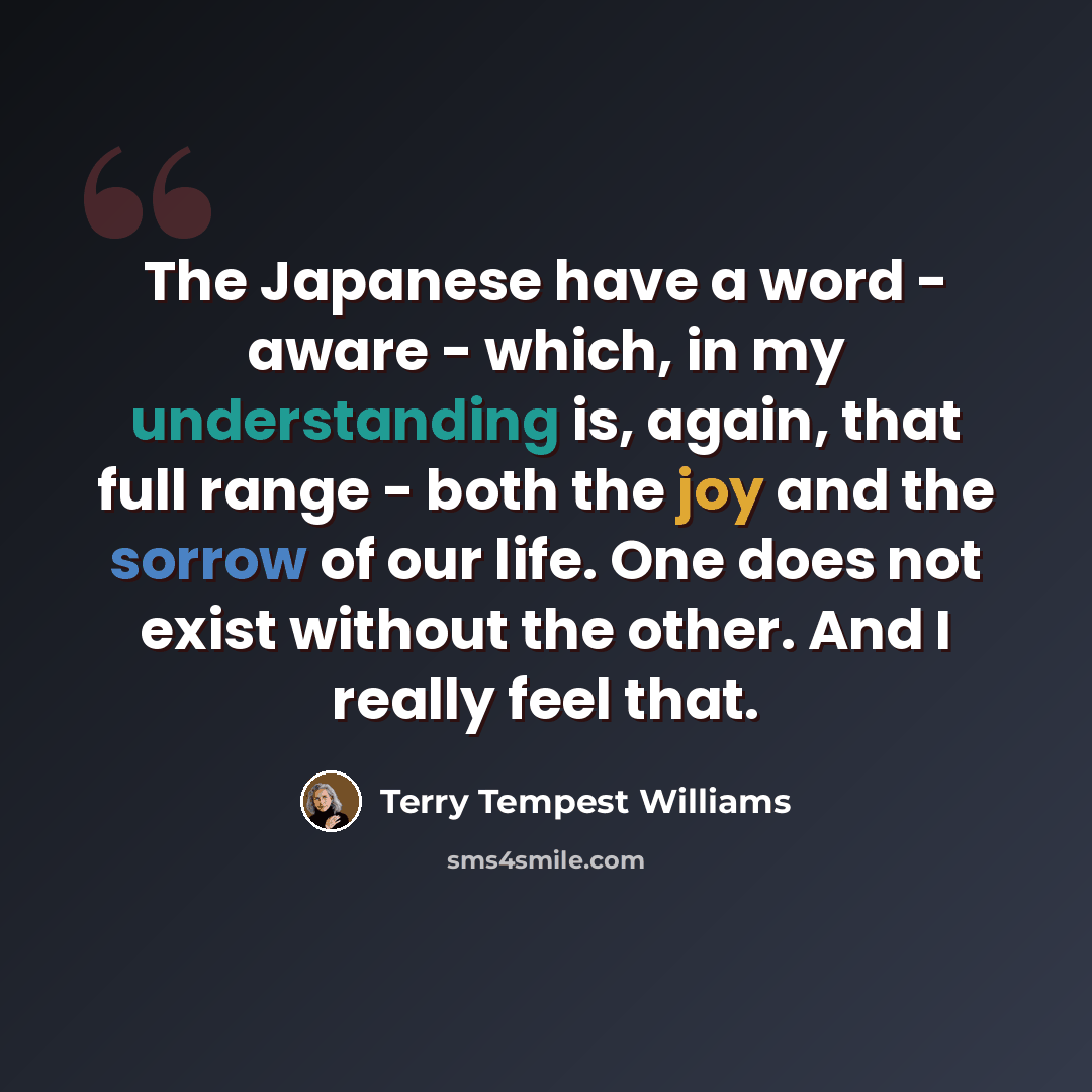 “The Japanese have a word - aware - which, in my understanding is, again, that full range - both the joy and the sorrow of our life. One does not exist without the other. And I really feel that.” quote by Terry Tempest Williams